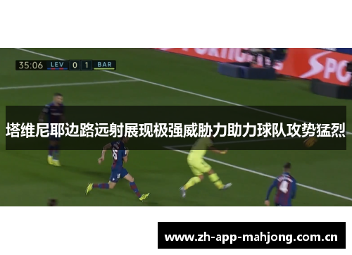 塔维尼耶边路远射展现极强威胁力助力球队攻势猛烈 塔维尼耶边路远射展现极强威胁力助力球队攻势猛烈